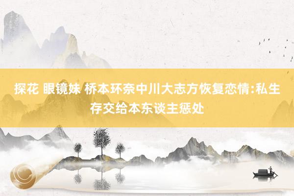 探花 眼镜妹 桥本环奈中川大志方恢复恋情:私生存交给本东谈主惩处
