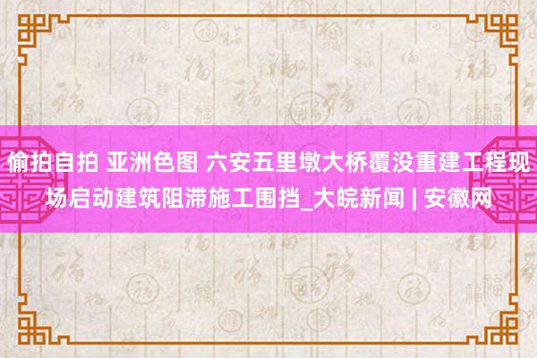 偷拍自拍 亚洲色图 六安五里墩大桥覆没重建工程现场启动建筑阻滞施工围挡_大皖新闻 | 安徽网