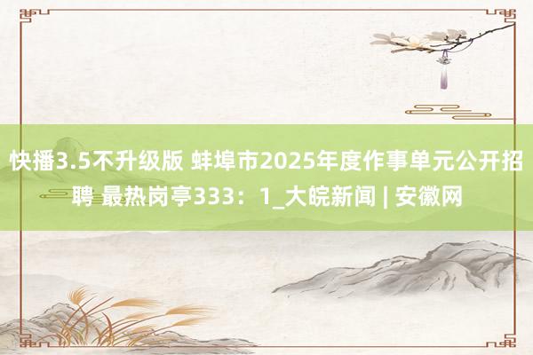 快播3.5不升级版 蚌埠市2025年度作事单元公开招聘 最热岗亭333：1_大皖新闻 | 安徽网