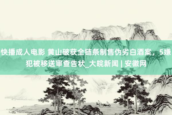 快播成人电影 黄山破获全链条制售伪劣白酒案，5嫌犯被移送审查告状_大皖新闻 | 安徽网