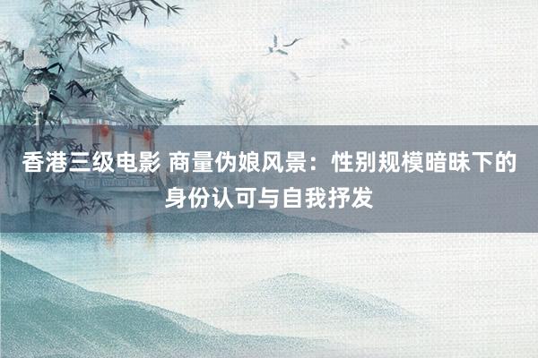 香港三级电影 商量伪娘风景：性别规模暗昧下的身份认可与自我抒发