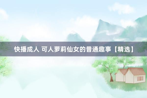 快播成人 可人萝莉仙女的普通趣事【精选】