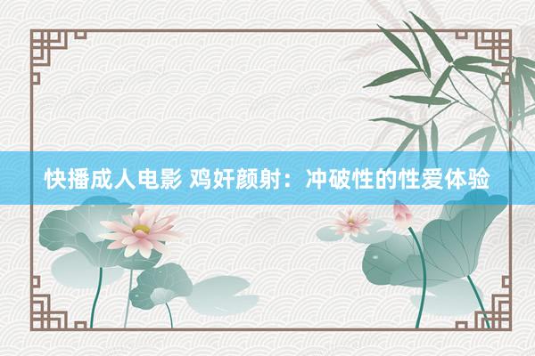 快播成人电影 鸡奸颜射：冲破性的性爱体验