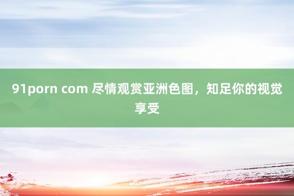 91porn com 尽情观赏亚洲色图，知足你的视觉享受