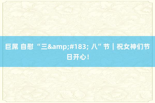 巨屌 自慰 “三&#183; 八”节︱祝女神们节日开心！