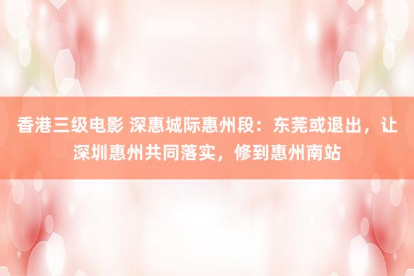 香港三级电影 深惠城际惠州段：东莞或退出，让深圳惠州共同落实，修到惠州南站