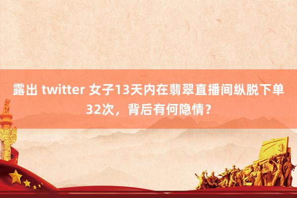 露出 twitter 女子13天内在翡翠直播间纵脱下单32次，背后有何隐情？