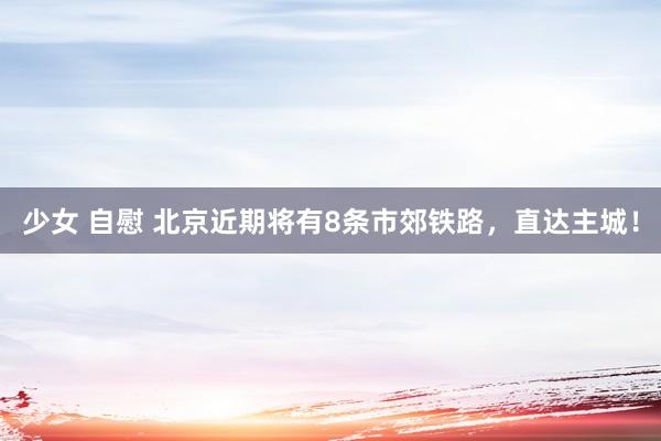 少女 自慰 北京近期将有8条市郊铁路，直达主城！