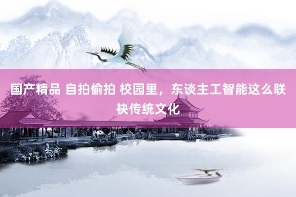 国产精品 自拍偷拍 校园里，东谈主工智能这么联袂传统文化