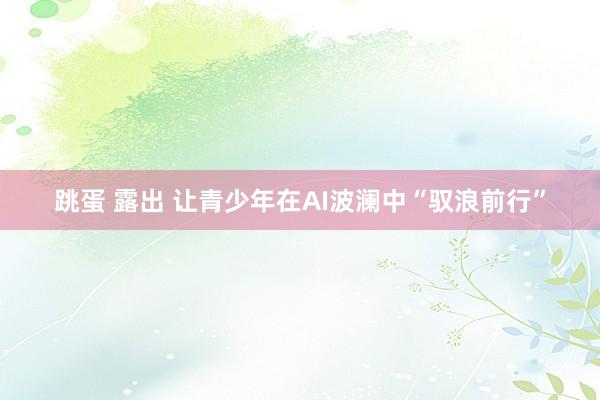 跳蛋 露出 让青少年在AI波澜中“驭浪前行”
