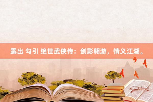 露出 勾引 绝世武侠传：剑影翱游，情义江湖。