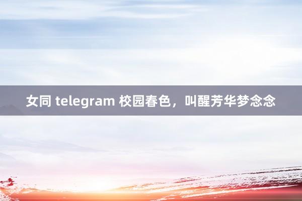 女同 telegram 校园春色，叫醒芳华梦念念