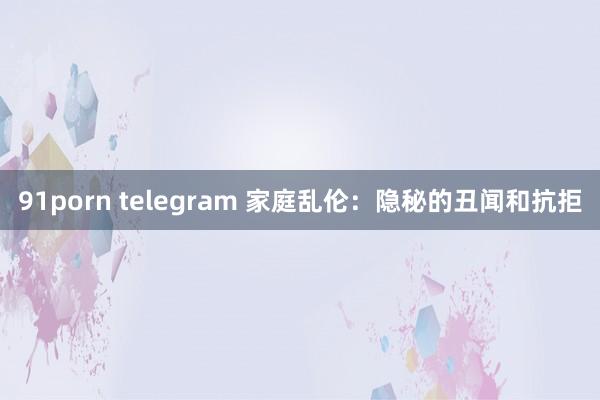 91porn telegram 家庭乱伦：隐秘的丑闻和抗拒