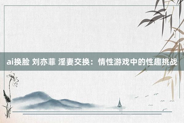 ai换脸 刘亦菲 淫妻交换：情性游戏中的性趣挑战