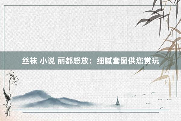 丝袜 小说 丽都怒放：细腻套图供您赏玩