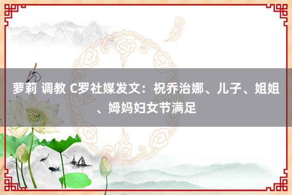 萝莉 调教 C罗社媒发文：祝乔治娜、儿子、姐姐、姆妈妇女节满足