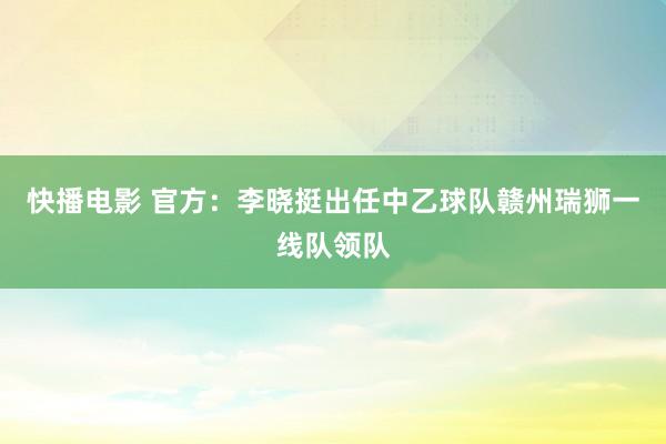 快播电影 官方：李晓挺出任中乙球队赣州瑞狮一线队领队