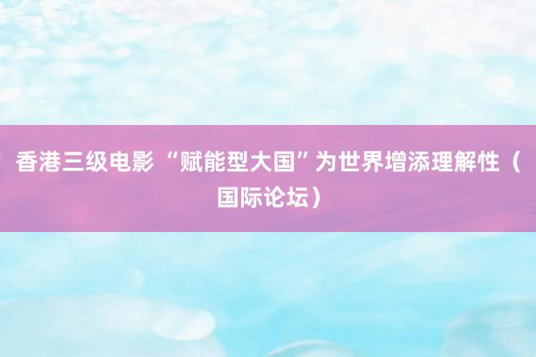 香港三级电影 “赋能型大国”为世界增添理解性（国际论坛）