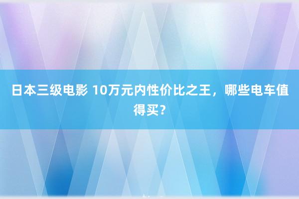 日本三级电影 10万元内性价比之王，哪些电车值得买？