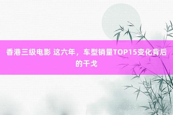 香港三级电影 这六年，车型销量TOP15变化背后的干戈