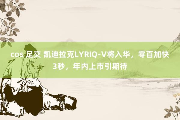 cos 足交 凯迪拉克LYRIQ-V将入华，零百加快3秒，年内上市引期待