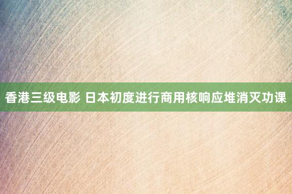 香港三级电影 日本初度进行商用核响应堆消灭功课