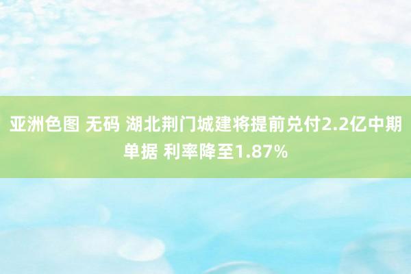 亚洲色图 无码 湖北荆门城建将提前兑付2.2亿中期单据 利率降至1.87%
