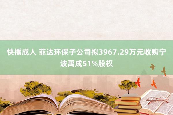 快播成人 菲达环保子公司拟3967.29万元收购宁波禹成51%股权