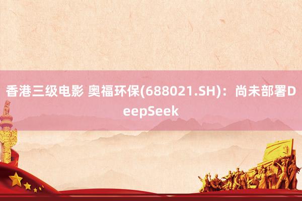 香港三级电影 奥福环保(688021.SH)：尚未部署DeepSeek