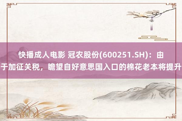 快播成人电影 冠农股份(600251.SH)：由于加征关税，瞻望自好意思国入口的棉花老本将提升
