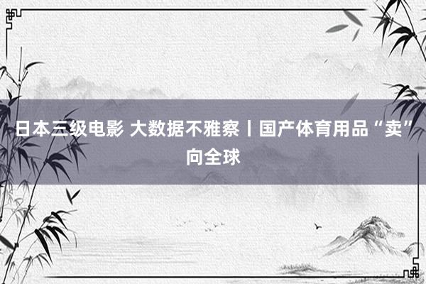 日本三级电影 大数据不雅察丨国产体育用品“卖”向全球