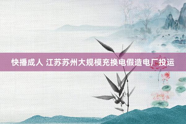 快播成人 江苏苏州大规模充换电假造电厂投运