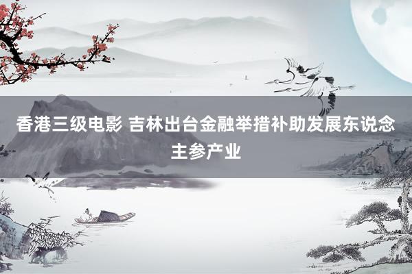 香港三级电影 吉林出台金融举措补助发展东说念主参产业
