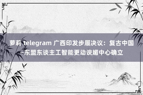 萝莉 telegram 广西印发步履决议：复古中国—东盟东谈主工智能更动谀媚中心确立