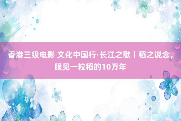 香港三级电影 文化中国行·长江之歌丨稻之说念，眼见一粒稻的10万年
