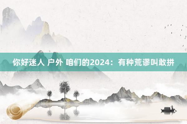 你好迷人 户外 咱们的2024：有种荒谬叫敢拼