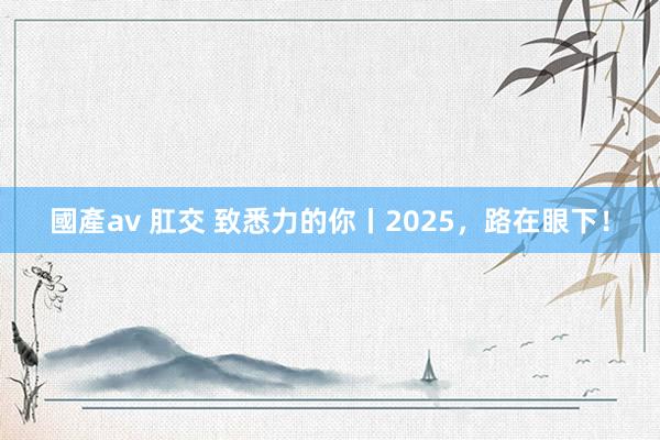 國產av 肛交 致悉力的你丨2025，路在眼下！