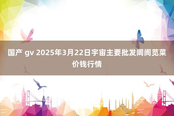 国产 gv 2025年3月22日宇宙主要批发阛阓苋菜价钱行情