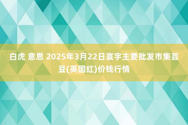 白虎 意思 2025年3月22日寰宇主要批发市集芸豆(英国红)价钱行情