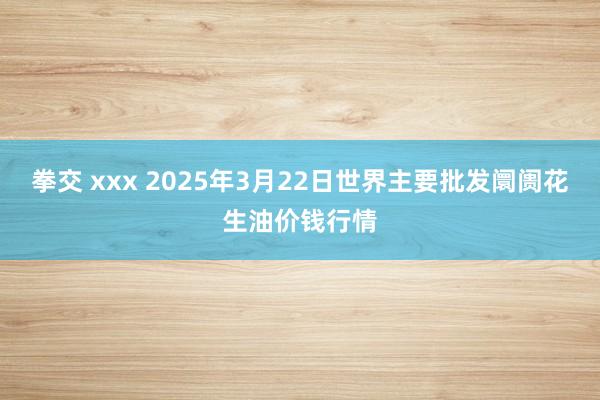 拳交 xxx 2025年3月22日世界主要批发阛阓花生油价钱行情