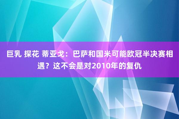 巨乳 探花 蒂亚戈:巴萨和国米可能欧冠半决赛相遇?这不会是对2010年的复仇