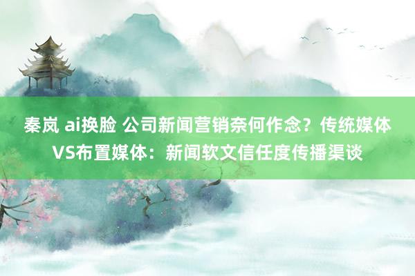 秦岚 ai换脸 公司新闻营销奈何作念？传统媒体VS布置媒体：新闻软文信任度传播渠谈