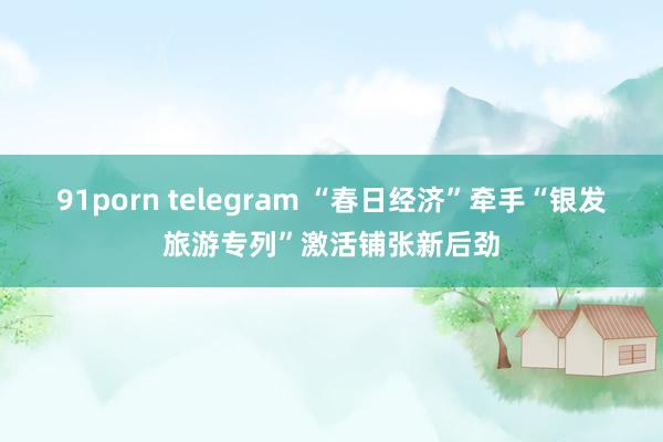 91porn telegram “春日经济”牵手“银发旅游专列”激活铺张新后劲