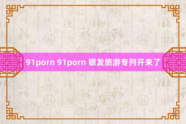 91porn 91porn 银发旅游专列开来了