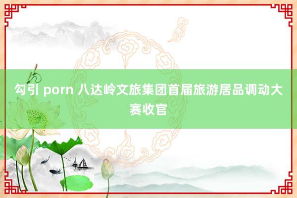 勾引 porn 八达岭文旅集团首届旅游居品调动大赛收官