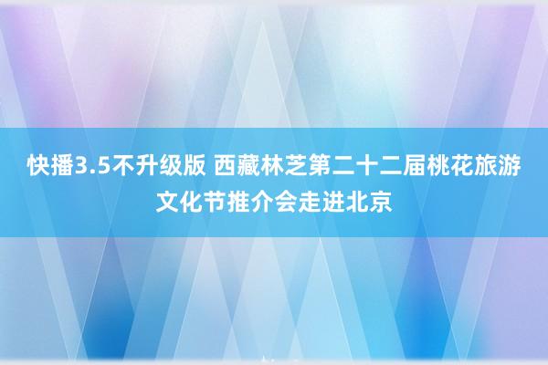 快播3.5不升级版 西藏林芝第二十二届桃花旅游文化节推介会走进北京