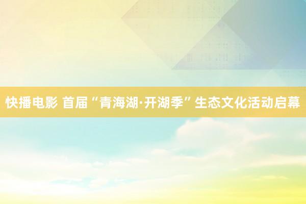 快播电影 首届“青海湖·开湖季”生态文化活动启幕