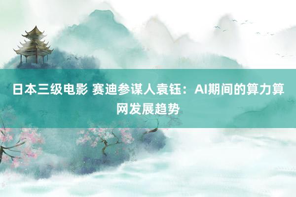 日本三级电影 赛迪参谋人袁钰：AI期间的算力算网发展趋势
