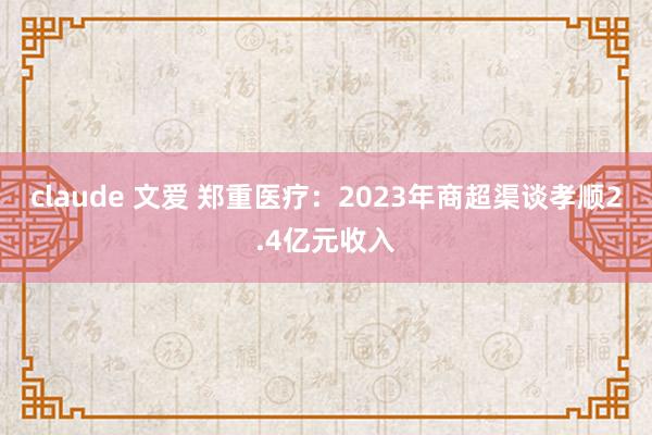 claude 文爱 郑重医疗：2023年商超渠谈孝顺2.4亿元收入