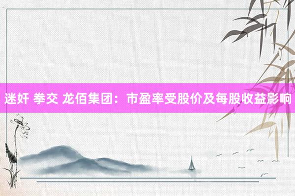 迷奸 拳交 龙佰集团：市盈率受股价及每股收益影响